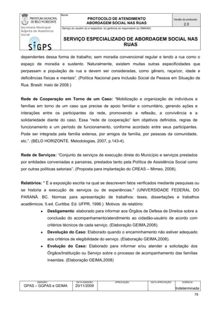 Nome: 
PROTOCOLO DE ATENDIMENTO 
ABORDAGEM SOCIAL NAS RUAS 
Versão do protocolo: 
2.0 
Secretaria Municipal 
Adjunta de Assistência 
Social 
Serviço (s) usuário (s) e respectiva (s) gerência (s) responsável (s) (SMAAS) 
SERVIÇO ESPECIALIZADO DE ABORDAGEM SOCIAL NAS 
RUAS 
EMISSÃO 
GPAS – GGPAS e GEIMA 
DATA EMISSÃO 
20/11/2009 
APROVAÇÃO 
DATA APROVAÇÃO 
VIGÊNCIA 
Indeterminada 
dependentes dessa forma de trabalho, sem moradia convencional regular e tendo a rua como o espaço de moradia e sustento. Naturalmente, existem muitas outras especificidades que perpassam a população de rua e devem ser consideradas, como gênero, raça/cor, idade e deficiências físicas e mentais”. (Política Nacional para Inclusão Social da Pessoa em Situação de Rua. Brasili: maio de 2008.) 
Rede de Cooperação em Torno de um Caso: “Mobilização e organização de indivíduos e famílias em torno de um caso que precise de apoio familiar e comunitário, gerando ações e interações entre os participantes da rede, promovendo a reflexão, a convivência e a solidariedade diante do caso. Essa “rede de cooperação” tem objetivos definidos, regras de funcionamento e um período de funcionamento, conforme acordado entre seus participantes. Pode ser integrada pela família extensa, por amigos da família, por pessoas da comunidade, etc.”. (BELO HORIZONTE. Metodologias, 2007, p.143-4). 
Rede de Serviços: “Conjunto de serviços de execução direta do Município e serviços prestados por entidades conveniadas e parceiras, prestados tanto pela Política de Assistência Social como por outras políticas setoriais”. (Proposta para implantação do CREAS – Mimeo, 2008). 
Relatórios: " É a exposição escrita na qual se descrevem fatos verificados mediante pesquisas ou se historia a execução de serviços ou de experiências." (UNIVERSIDADE FEDERAL DO PARANÁ. BC. Normas para apresentação de trabalhos: teses, dissertações e trabalhos acadêmicos. 5.ed. Curitiba: Ed. UFPR, 1996.) Motivos de relatório: 
● Desligamento: elaborado para informar aos Órgãos de Defesa de Direitos sobre a conclusão do acompanhamento/atendimento ao cidadão-usuário de acordo com critérios técnicos de cada serviço. (Elaboração GEIMA,2008). 
● Devolução do Caso: Elaborado quando o encaminhamento não estiver adequado aos critérios de elegibilidade do serviço. (Elaboração GEIMA,2008). 
● Evolução do Caso: Elaborado para informar e/ou atender a solicitação dos Órgãos/Instituição ou Serviço sobre o processo de acompanhamento das famílias inseridas. (Elaboração GEIMA,2008) 
78 
 