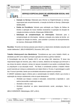 Nome: 
PROTOCOLO DE ATENDIMENTO 
ABORDAGEM SOCIAL NAS RUAS 
Versão do protocolo: 
2.0 
Secretaria Municipal 
Adjunta de Assistência 
Social 
Serviço (s) usuário (s) e respectiva (s) gerência (s) responsável (s) (SMAAS) 
SERVIÇO ESPECIALIZADO DE ABORDAGEM SOCIAL NAS 
RUAS 
EMISSÃO 
GPAS – GGPAS e GEIMA 
DATA EMISSÃO 
20/11/2009 
APROVAÇÃO 
DATA APROVAÇÃO 
VIGÊNCIA 
Indeterminada 
● Inserção no Serviço: Elaborado para informar ao Órgão/Instituição ou /serviço, responsável pelo emcaminhamento, a inserção da família no Serviço. (Elaboração GEIMA,2008) 
● Pedido de Providência: Indicado para solicitação aos Órgãos de Defesa de Direitos a aplicação de novas medidas necessárias à superação da situação de violação de direitos na família. (Elaboração GEIMA,2008) 
● Solicitação de complementação de informações: Elaborado para a complementação de informações relativas a situação e/ou dados da família em situação de violação de direitos, para subsidiar o processo de acompanhamento às mesmas. (Elaboração GEIMA,2008) 
Reuniões: “Encontro de diversas pessoas para discutir ou desenvolver atividades conjuntas sem caráter deliberativo”. (BELO HORIZONTE. Dicionário, 2007, p.93). 
Trabalho Infanto-juvenil e/ou Mendicância: “Consideram-se aqui como trabalho infantil, as atividades que têm como objetivo principal a geração de renda ou ganhos materiais”. 
A Consolidação das Leis do Trabalho (CLT), em seu artigo 424, determina: “É dever dos responsáveis legais de menores, pais, mães ou tutores, afastá-los de empregos que diminuam o seu tempo de estudo, reduzam o tempo do repouso necessário à sua saúde e constituição física, ou prejudiquem a sua educação moral”. “No Brasil, é considerado proibido o trabalho infanto- juvenil exercido por criança ou adolescente com idade inferior a 16 anos. A aprendizagem a partir dos 14 anos é permitida, desde que as atividades educativas superem as produtivas”. 
A UNICEF estabelece alguns critérios para a caracterização do trabalho infantil, que envolve a exploração da criança e adolescente, entre os quais destacamos: 
o Atividade que impeça o acesso à educação, comprometa a dignidade e auto- estima (escravidão e exploração sexual); 
o Atividade e vida nas ruas; 
o Atividade prejudicial ao pleno desenvolvimento social, psicológico, físico e cognitivo” 
(BELO HORIZONTE. Metodologias, 2007, p.90-2). 
79 
 