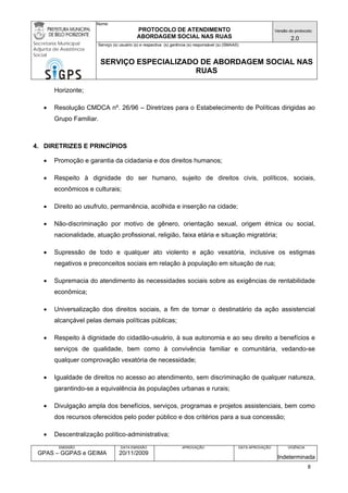Nome: 
PROTOCOLO DE ATENDIMENTO 
ABORDAGEM SOCIAL NAS RUAS 
Versão do protocolo: 
2.0 
Secretaria Municipal 
Adjunta de Assistência 
Social 
Serviço (s) usuário (s) e respectiva (s) gerência (s) responsável (s) (SMAAS) 
SERVIÇO ESPECIALIZADO DE ABORDAGEM SOCIAL NAS 
RUAS 
EMISSÃO 
GPAS – GGPAS e GEIMA 
DATA EMISSÃO 
20/11/2009 
APROVAÇÃO 
DATA APROVAÇÃO 
VIGÊNCIA 
Indeterminada 
Horizonte; 
• Resolução CMDCA nº. 26/96 – Diretrizes para o Estabelecimento de Políticas dirigidas ao Grupo Familiar. 
4. DIRETRIZES E PRINCÍPIOS 
• Promoção e garantia da cidadania e dos direitos humanos; 
• Respeito à dignidade do ser humano, sujeito de direitos civis, políticos, sociais, econômicos e culturais; 
• Direito ao usufruto, permanência, acolhida e inserção na cidade; 
• Não-discriminação por motivo de gênero, orientação sexual, origem étnica ou social, nacionalidade, atuação profissional, religião, faixa etária e situação migratória; 
• Supressão de todo e qualquer ato violento e ação vexatória, inclusive os estigmas negativos e preconceitos sociais em relação à população em situação de rua; 
• Supremacia do atendimento às necessidades sociais sobre as exigências de rentabilidade econômica; 
• Universalização dos direitos sociais, a fim de tornar o destinatário da ação assistencial alcançável pelas demais políticas públicas; 
• Respeito à dignidade do cidadão-usuário, à sua autonomia e ao seu direito a benefícios e serviços de qualidade, bem como à convivência familiar e comunitária, vedando-se qualquer comprovação vexatória de necessidade; 
• Igualdade de direitos no acesso ao atendimento, sem discriminação de qualquer natureza, garantindo-se a equivalência às populações urbanas e rurais; 
• Divulgação ampla dos benefícios, serviços, programas e projetos assistenciais, bem como dos recursos oferecidos pelo poder público e dos critérios para a sua concessão; 
• Descentralização político-administrativa; 
8 
 
