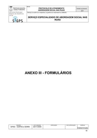 Nome: 
PROTOCOLO DE ATENDIMENTO 
ABORDAGEM SOCIAL NAS RUAS 
Versão do protocolo: 
2.0 
Secretaria Municipal 
Adjunta de Assistência 
Social 
Serviço (s) usuário (s) e respectiva (s) gerência (s) responsável (s) (SMAAS) 
SERVIÇO ESPECIALIZADO DE ABORDAGEM SOCIAL NAS 
RUAS 
EMISSÃO 
GPAS – GGPAS e GEIMA 
DATA EMISSÃO 
20/11/2009 
APROVAÇÃO 
DATA APROVAÇÃO 
VIGÊNCIA 
Indeterminada 
ANEXO III - FORMULÁRIOS 
82 
 