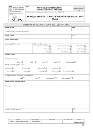 Nome: 
PROTOCOLO DE ATENDIMENTO 
ABORDAGEM SOCIAL NAS RUAS 
Versão do protocolo: 
2.0 
Secretaria Municipal 
Adjunta de Assistência 
Social 
Serviço (s) usuário (s) e respectiva (s) gerência (s) responsável (s) (SMAAS) 
SERVIÇO ESPECIALIZADO DE ABORDAGEM SOCIAL NAS 
RUAS 
EMISSÃO 
GPAS – GGPAS e GEIMA 
DATA EMISSÃO 
20/11/2009 
APROVAÇÃO 
DATA APROVAÇÃO 
VIGÊNCIA 
Indeterminada 
HISTÓRICO DO CIDADÃO-USUÁRIO – RELAÇÃO COM A RUA 
Nome do Serviço 
Data 
/ / 
Local de Execução / Unidade de Atendimento 
Nome do Cidadão 
NIS 
Apelidos ou outros nomes 
Idade em que foi para a rua 
Motivo da ida para a rua 
Complementar a renda familiar Expulsão do domicílio Briga familiar 
Abandono Ameaça na comunidade Uso de drogas 
Outros Sem Informação Não se Aplica 
Especificar Outros 
Período de Permanência 
Manhã Tarde Noite Integral Sem Informação 
Dia(s) da semana em que fica na rua 
Segunda-feira Terça-feira Quarta-feira Quinta-feira 
Sexta-feira Sábado Domingo Todos os dias Sem Informação 
Participa de projetos / programas e serviços públicos 
Sim Não Não se Aplica Sem Informação 
Nome do Projeto / Programa / Serviço 
Observações 
Nome do Técnico Responsável 
BM 
83 
 