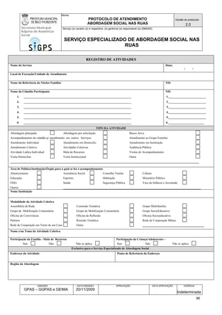 Nome: 
PROTOCOLO DE ATENDIMENTO 
ABORDAGEM SOCIAL NAS RUAS 
Versão do protocolo: 
2.0 
Secretaria Municipal 
Adjunta de Assistência 
Social 
Serviço (s) usuário (s) e respectiva (s) gerência (s) responsável (s) (SMAAS) 
SERVIÇO ESPECIALIZADO DE ABORDAGEM SOCIAL NAS 
RUAS 
EMISSÃO 
GPAS – GGPAS e GEIMA 
DATA EMISSÃO 
20/11/2009 
APROVAÇÃO 
DATA APROVAÇÃO 
VIGÊNCIA 
Indeterminada 
REGISTRO DE ATIVIDADES 
Nome do Serviço 
Data: 
/ / 
Local de Execução/Unidade de Atendimento 
Nome da Referência do Núcleo Familiar 
NIS 
Nome do Cidadão Participante 
1. ________________________________________________________________________ 
2. ________________________________________________________________________ 
3. ________________________________________________________________________ 
4. ________________________________________________________________________ 
5. ________________________________________________________________________ 
6. ________________________________________________________________________ 
NIS 
1._________________________ 
2._________________________ 
3._________________________ 
4._________________________ 
5._________________________ 
6.________________________ 
TIPO DA ATIVIDADE 
Abordagem planejada Abordagem por solicitação Busca Ativa 
Acompanhamento do cidadão p/ atendimento em outros Serviços Atendimento ao Grupo Familiar 
Atendimento Individual Atendimento em Domicilio Atendimento em Instituição 
Atendimento Coletivo Atividades Coletivas Audiência Pública 
Atividade Lúdica Individual Mala de Recursos Visitas de Acompanhamento 
Visita Domiciliar Visita Institucional Outra ____________________________________________________________________________________________ 
Área de Política/Instituição/Órgão para a qual se fez o acompanhamento 
Abastecimento Assistência Social Conselho Tutelar Cultura 
Educação Esportes Habitação Ministério Público 
ONG Saúde Segurança Pública Vara da Infância e Juventude 
Outros ___________________________________________________________________ 
Nome Instituição 
Modalidade da Atividade Coletiva 
Assembléia de Rede Comissão Temática Grupo Multifamília 
Grupo de Mobilização Comunitária Grupo de Mobilização Comunitária Grupo SocioEducativo 
Oficina de Convivência Oficina de Reflexão Oficina Socioeducativa 
Palestra Reunião Temática Rede de Cooperação Mútua 
Rede de Cooperação em Torno de um Caso Outra ______________________________ 
Nome e/ou Tema da Atividade Coletiva 
Participação da Família - Mala de Recursos 
Sim Não Não se aplica 
Participação da Criança/Adolescente – 
Sim Não Não se aplica 
Exclusivo para o Serviço Especializado de Abordagem Social 
Endereço da Atividade 
Ponto de Referência do Endereço 
Região da Abordagem 
86 
 