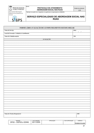 Nome: 
PROTOCOLO DE ATENDIMENTO 
ABORDAGEM SOCIAL NAS RUAS 
Versão do protocolo: 
2.0 
Secretaria Municipal 
Adjunta de Assistência 
Social 
Serviço (s) usuário (s) e respectiva (s) gerência (s) responsável (s) (SMAAS) 
SERVIÇO ESPECIALIZADO DE ABORDAGEM SOCIAL NAS 
RUAS 
EMISSÃO 
GPAS – GGPAS e GEIMA 
DATA EMISSÃO 
20/11/2009 
APROVAÇÃO 
DATA APROVAÇÃO 
VIGÊNCIA 
Indeterminada 
FORMULÁRIO AVALIAÇÃO DO ACOMPANHAMENTO SOCIOFAMILIAR 
Nome do Serviço 
Data 
/ / 
Local de Execução / Unidade de Atendimento 
Nome do Cidadão-usuário 
NIS 
AVALIAÇÃO 
Nome do Técnico Responsável 
BM 
87 
