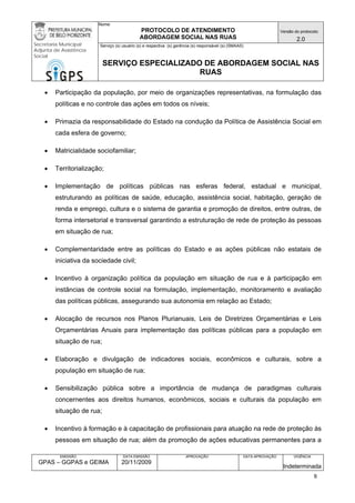 Nome: 
PROTOCOLO DE ATENDIMENTO 
ABORDAGEM SOCIAL NAS RUAS 
Versão do protocolo: 
2.0 
Secretaria Municipal 
Adjunta de Assistência 
Social 
Serviço (s) usuário (s) e respectiva (s) gerência (s) responsável (s) (SMAAS) 
SERVIÇO ESPECIALIZADO DE ABORDAGEM SOCIAL NAS 
RUAS 
EMISSÃO 
GPAS – GGPAS e GEIMA 
DATA EMISSÃO 
20/11/2009 
APROVAÇÃO 
DATA APROVAÇÃO 
VIGÊNCIA 
Indeterminada 
• Participação da população, por meio de organizações representativas, na formulação das políticas e no controle das ações em todos os níveis; 
• Primazia da responsabilidade do Estado na condução da Política de Assistência Social em cada esfera de governo; 
• Matricialidade sociofamiliar; 
• Territorialização; 
• Implementação de políticas públicas nas esferas federal, estadual e municipal, estruturando as políticas de saúde, educação, assistência social, habitação, geração de renda e emprego, cultura e o sistema de garantia e promoção de direitos, entre outras, de forma intersetorial e transversal garantindo a estruturação de rede de proteção às pessoas em situação de rua; 
• Complementaridade entre as políticas do Estado e as ações públicas não estatais de iniciativa da sociedade civil; 
• Incentivo à organização política da população em situação de rua e à participação em instâncias de controle social na formulação, implementação, monitoramento e avaliação das políticas públicas, assegurando sua autonomia em relação ao Estado; 
• Alocação de recursos nos Planos Plurianuais, Leis de Diretrizes Orçamentárias e Leis Orçamentárias Anuais para implementação das políticas públicas para a população em situação de rua; 
• Elaboração e divulgação de indicadores sociais, econômicos e culturais, sobre a população em situação de rua; 
• Sensibilização pública sobre a importância de mudança de paradigmas culturais concernentes aos direitos humanos, econômicos, sociais e culturais da população em situação de rua; 
• Incentivo à formação e à capacitação de profissionais para atuação na rede de proteção às pessoas em situação de rua; além da promoção de ações educativas permanentes para a 9 
 