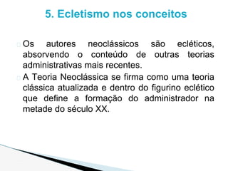 � Os autores neoclássicos são ecléticos,
absorvendo o conteúdo de outras teorias
administrativas mais recentes.
� A Teoria Neoclássica se firma como uma teoria
clássica atualizada e dentro do figurino eclético
que define a formação do administrador na
metade do século XX.
5. Ecletismo nos conceitos
 