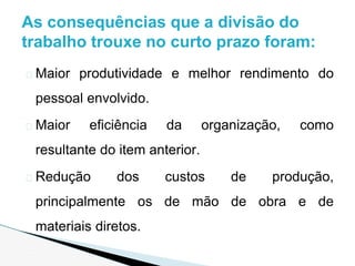 � Maior produtividade e melhor rendimento do
pessoal envolvido.
� Maior eficiência da organização, como
resultante do item anterior.
� Redução dos custos de produção,
principalmente os de mão de obra e de
materiais diretos.
As consequências que a divisão do
trabalho trouxe no curto prazo foram:
 