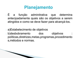 � É a função adminitrativa que determina
antecipadamente quais são os objetivos a serem
atingidos e como se deve fazer para alcançá-los.
� a)Estabelecimento de objetivos
� b)desbobramento dos objetivos :
políticas,diretrizes,metas,programas,procedimento
s,métodos e normas.
Planejamento
 
