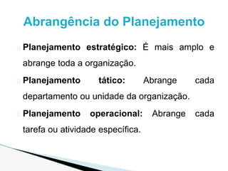 � Planejamento estratégico: É mais amplo e
abrange toda a organização.
� Planejamento tático: Abrange cada
departamento ou unidade da organização.
� Planejamento operacional: Abrange cada
tarefa ou atividade específica.
Abrangência do Planejamento
 