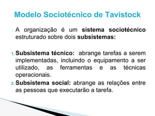 � A organização é um sistema sociotécnico
estruturado sobre dois subsistemas:
1. Subsistema técnico: abrange tarefas a serem
implementadas, incluindo o equipamento a ser
utilizado, as ferramentas e as técnicas
operacionais.
2. Subsistema social: abrange as relações entre
as pessoas que executarão a tarefa.
Modelo Sociotécnico de Tavistock
 