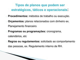 � Procedimentos: métodos de trabalho ou execução.
� Orçamentos: planos relacionados com dinheiro ex.
Planejamento financeiro
� Programas ou programações: cronograma,
calendários, etc
� Regras ou regulamentos: solicitado ao comportamento
das pessoas, ex. Regulamento interno de RH.
Tipos de planos que podem ser
estratégicos, táticos e operacionais:
 