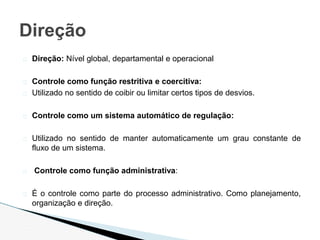 � Direção: Nível global, departamental e operacional
� Controle como função restritiva e coercitiva:
� Utilizado no sentido de coibir ou limitar certos tipos de desvios.
� Controle como um sistema automático de regulação:
� Utilizado no sentido de manter automaticamente um grau constante de
fluxo de um sistema.
� Controle como função administrativa:
� É o controle como parte do processo administrativo. Como planejamento,
organização e direção.
Direção
 