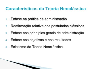 1. Ênfase na prática da administração
2. Reafirmação relativa dos postulados clássicos
3. Ênfase nos princípios gerais de administração
4. Ênfase nos objetivos e nos resultados
5. Ecletismo da Teoria Neoclássica
Características da Teoria Neoclássica
 