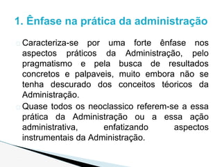 � Caracteriza-se por uma forte ênfase nos
aspectos práticos da Administração, pelo
pragmatismo e pela busca de resultados
concretos e palpaveis, muito embora não se
tenha descurado dos conceitos téoricos da
Administração.
� Quase todos os neoclassico referem-se a essa
prática da Administração ou a essa ação
administrativa, enfatizando aspectos
instrumentais da Administração.
1. Ênfase na prática da administração
 