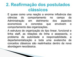 � E quase como uma reação a enorme influência das
ciências do comportamento no campo da
Administração em detrimento dos aspectos
economicos e concretos que envolvem o
comportamento das organizações.
� A estrutura de organização do tipo linear, funcional e
linha staff, as relações de linha e assessoria, o
problema da autoridade e responsabilidade, a
departamentalização e toda uma avalanche de
conceitos clássicos são realinhados dentro da nova
abordagem neoclássica.
2. Reafirmação dos postulados
clássicos
 