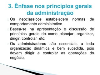 � Os neoclássicos estabelecem normas de
comportamento administrativo.
� Basea-se na apresentação e discussão de
princípios gerais de como planejar, organizar,
dirigir, controlar etc.
� Os administradores são essenciais a toda
organização dinâmica e bem sucedida, pois
devem dirigir e controlar as operações do
negócio.
3. Ênfase nos princípios gerais
da administração
 