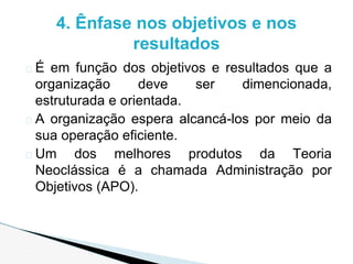 � É em função dos objetivos e resultados que a
organização deve ser dimencionada,
estruturada e orientada.
� A organização espera alcancá-los por meio da
sua operação eficiente.
� Um dos melhores produtos da Teoria
Neoclássica é a chamada Administração por
Objetivos (APO).
4. Ênfase nos objetivos e nos
resultados
 