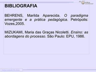 
      
     
      
       Colour outside the lines 
      
     
      
       BIBLIOGRAFIA 
       
       BEHRENS, Marilda Aparecida. O paradigma emergente e a prática pedagógica . Petrópolis: Vozes,2005. 
       
       MIZUKAMI, Maria das Graças Nicoletti. Ensino: as abordagens do processo . São Paulo: EPU, 1986. 
       
       
       
      
     