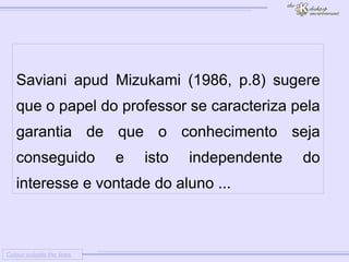 
      
     
      
       Colour outside the lines 
      
     
      
       
       Saviani apud Mizukami (1986, p.8) sugere que o papel do professor se caracteriza pela garantia de que o conhecimento seja conseguido e isto independente do interesse e vontade do aluno ... 
      
     