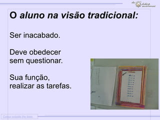 
      
     
      
       Colour outside the lines 
      
     
      
       O aluno na visão tradicional: 
       
       
        * 
        Ser inacabado. 
       
       
       
        * 
        Deve obedecer 
       
       sem questionar. 
       
       
        * 
        Sua função, 
       
       realizar as tarefas. 
       
       
       
       
        * 
        
       
       
        * 
        
       
      
     
      
     