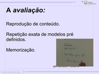
      
     
      
       Colour outside the lines 
      
     
      
       A avaliação: 
       
       
        * 
        Reprodução de conteúdo. 
       
       
       
        * 
        Repetição exata de modelos pré definidos. 
       
       
       
        * 
        Memorização. 
       
       
       
       por Geraldo H Bicalho 
      
     
      
     