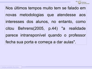 
      
     
      
       Colour outside the lines 
      
     
      
       Nos últimos tempos muito tem se falado em novas metodologias que atendesse aos interesses dos alunos, no entanto, como citou Behrens(2005, p.44) "a realidade parece intransponível quando o professor fecha sua porta e começa a dar aulas". 
      
     