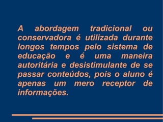 A abordagem tradicional ou conservadora é utilizada durante longos tempos pelo sistema de educação e é uma maneira autoritária e desistimulante de se passar conteúdos, pois o aluno é apenas um mero receptor de informações. 