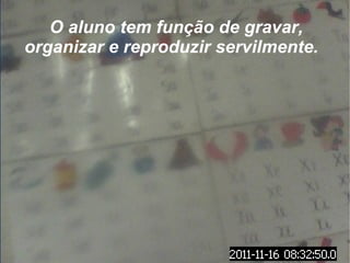 O aluno tem função de gravar, organizar e reproduzir servilmente.  