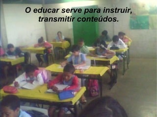 O educar serve para instruir, transmitir conteúdos. 