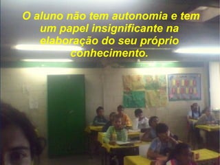 O aluno não tem autonomia e tem um papel insignificante na elaboração do seu próprio conhecimento. 