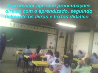 O professor age sem preocupações diretas com o aprendizado, seguindo fielmente os livros e textos didático s. 