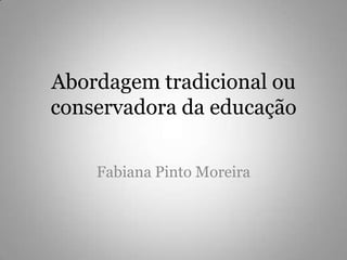 Abordagem tradicional ou conservadora da educação Fabiana Pinto Moreira 