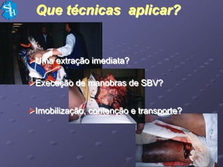 Que técnicas aplicar?


Uma extração imediata?

Execução de manobras de SBV?


Imobilização, contenção e transporte?
 
