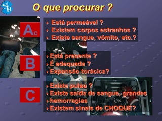 O que procurar ?
      Está permeável ?
Ac    Existem corpos estranhos ?
      Existe sangue, vómito, etc.?


     Está presente ?
B    É adequada ?
     Expansão torácica?


     Existe pulso ?

C    Existe saída de sangue, grandes
     hemorragias
     Existem sinais de CHOQUE?
 