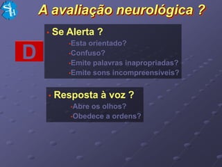A avaliação neurológica ?
     •   Se Alerta ?
            •Estaorientado?
D           •Confuso?
            •Emite palavras inapropriadas?
            •Emite sons incompreensíveis?



     •   Resposta à voz ?
             •Abreos olhos?
             •Obedece a ordens?
 