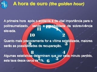 A hora de ouro (the golden hour)


A primeira hora após o acidente é de vital importância para o
politraumatizado,   sendo a possibilidade de sobrevivência
elevada.


Quanto mais precocemente for a vítima estabilizada, maiores
serão as possibilidades de recuperação.


Algumas estatísticas determinam que por cada minuto perdido,
esta taxa desce cerca de 1%.
 