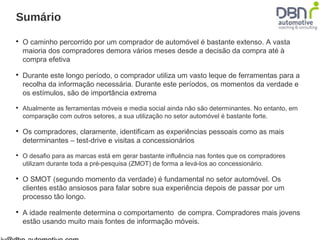 Sumário 
 O caminho percorrido por um comprador de automóvel é bastante extenso. A vasta 
maioria dos compradores demora vários meses desde a decisão da compra até à 
compra efetiva 
 Durante este longo período, o comprador utiliza um vasto leque de ferramentas para a 
recolha da informação necessária. Durante este períodos, os momentos da verdade e 
os estímulos, são de importância extrema 
 Atualmente as ferramentas móveis e media social ainda não são determinantes. No entanto, em 
comparação com outros setores, a sua utilização no setor automóvel é bastante forte. 
 Os compradores, claramente, identificam as experiências pessoais como as mais 
determinantes – test-drive e visitas a concessionários 
 O desafio para as marcas está em gerar bastante influência nas fontes que os compradores 
utilizam durante toda a pré-pesquisa (ZMOT) de forma a levá-los ao concessionário. 
 O SMOT (segundo momento da verdade) é fundamental no setor automóvel. Os 
clientes estão ansiosos para falar sobre sua experiência depois de passar por um 
processo tão longo. 
 A idade realmente determina o comportamento de compra. Compradores mais jovens 
estão usando muito mais fontes de informação móveis. 
jv@dbn-automotive.com 
 
