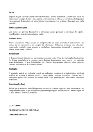 Escola

Segundo Piaget, a escola deveria começar ensinando a criança a observar . A verdadeira causa dos
fracassos da educação formal , diz , decorre essencialmente do fato de se principiar pela linguagem
( acompanhada de desenhos , de ações fictícias o narradas etc. ) ao invés de o fazer pela ação real e
material .

Ensino -aprendizagem

Um ensino que procura desenvolver a inteligência deverá priorizar as atividades do sujeito ,
considerando-o inserido numa situação social .

Professor aluno

Ambos os pólos da relação devem ser compreendidos de forma diferente da convencional , no
sentido de um transmissor e um receptor de informação . Caberá ao professor criar situações ,
propiciando condições onde possam se estabelecer reciprocidade intelectual e cooperação ao
mesmo tempo moral e racional.

Metodologia

O desenvolvimento humano que traz implicações para o ensino .Uma das implicações fundamentais
é a de que a inteligência se constrói a partir da troca do organismo como o meio , por meio das
ações do indivíduo . A ação do indivíduo , pis , é centro do processo e o fator social ou educativo
constitui uma condição de desenvolvimento .

Avaliação

A avaliação terá de ser realizada a partir de parâmetros extraídos da própria teoria e implicará
verificar se o aluno já adquiriu noções , conservações , realizou operações , relações etc. O
rendimento poderá ser avaliado de acordo como a sua aproximação a uma norma qualitativa
pretendida.

Considerações finais

Tudo o que se aprende é assimilado por uma estrutura já existente e provoca uma restruturação . No
comportamentalismo , o que o organismo geralmente persegue é o esforço e não a aprendizagem em
si. Esta interessa apenas ao professor.




CAPÍTULO V

ABORDAGEM SÓCIO-CULTURAL

Caracterísitcas Gerais
 
