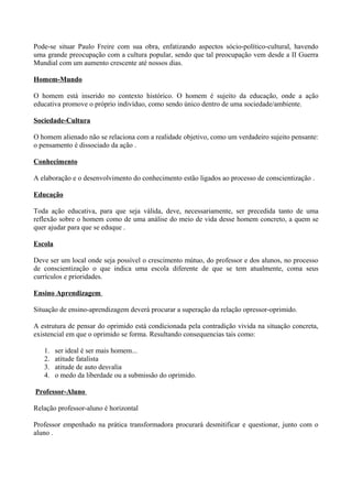 Pode-se situar Paulo Freire com sua obra, enfatizando aspectos sócio-político-cultural, havendo
uma grande preocupação com a cultura popular, sendo que tal preocupação vem desde a II Guerra
Mundial com um aumento crescente até nossos dias.

Homem-Mundo

O homem está inserido no contexto histórico. O homem é sujeito da educação, onde a ação
educativa promove o próprio indivíduo, como sendo único dentro de uma sociedade/ambiente.

Sociedade-Cultura

O homem alienado não se relaciona com a realidade objetivo, como um verdadeiro sujeito pensante:
o pensamento é dissociado da ação .

Conhecimento

A elaboração e o desenvolvimento do conhecimento estão ligados ao processo de conscientização .

Educação

Toda ação educativa, para que seja válida, deve, necessariamente, ser precedida tanto de uma
reflexão sobre o homem como de uma análise do meio de vida desse homem concreto, a quem se
quer ajudar para que se eduque .

Escola

Deve ser um local onde seja possível o crescimento mútuo, do professor e dos alunos, no processo
de conscientização o que indica uma escola diferente de que se tem atualmente, coma seus
currículos e prioridades.

Ensino Aprendizagem

Situação de ensino-aprendizagem deverá procurar a superação da relação opressor-oprimido.

A estrutura de pensar do oprimido está condicionada pela contradição vivida na situação concreta,
existencial em que o oprimido se forma. Resultando consequencias tais como:

   1.    ser ideal é ser mais homem...
   2.    atitude fatalista
   3.    atitude de auto desvalia
   4.    o medo da liberdade ou a submissão do oprimido.

Professor-Aluno

Relação professor-aluno é horizontal

Professor empenhado na prática transformadora procurará desmitificar e questionar, junto com o
aluno .
 