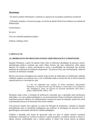 Metodologia

- Os alunos recebem informações e analisam os aspectos de sua própria experiência existencial

- Utilizando situações vivenciais de grupo, em forma de debate Paulo Freire delineou seu método de
alfabetização.

Características :

Ser ativa

Criar um conteúdo pragmático próprio

Enfatiza o diálogo crítico




CAPÍTULO VII

AS ABORDAGENS DO PROCESSO ENSINO-APRENDIZAGEM E O PROFESSOR

Segundo Mizukami, a partir de análises feitas sobre as diferentes abordagens do processo ensino-
aprendizagem pôde-se constatar que certas linhas teóricas são mais explicativas sobre alguns
aspectos em relação a outros, percebendo-se assim a possibilidade de articulação das diversas
propostas de explicação do fenômeno educacional . Ela procura fazer uma sistematização válida de
conceitos do fenômeno estudado .

Mesmo com teorias incompletas por estarem ainda em fase de elaboração ou reelaboração, faltando
validação empírica ou confronto com o real. Lembrando ainda as teorias não são as únicas fontes de
resposta possíveis e incorrigíveis, pois

                        (...) elas são elaboradas para explicar, de forma sistemática, determinados
                        fenômenos, e os dados do real é que irão fornecer o critério para a sua aceitação ou
                        não, instalando-se, assim, um processo de discussão permanente entre teoria e
                        prática. (MIZUKAMI, 1986, p. 107)

Mizukami ainda critica a formação de professores colocando que o aprendido pelos professores
nada tinha a ver com a prática pedagógica e seu posicionamento frente ao fenômeno educacional. A
experiência pessoal refletiria um comportamento coerente por parte do educador, pondo fim assim
ao permanente processo de discussão entre teoria e prática.

Uma possível solução seria repensar os cursos de formação de professores, voltando as atenções
principalmente para as disciplinas pedagógicas que analisam as abordagens do processo ensino-
aprendizagem, procurando articulá-los à prática pedagógica.

Também é discutida uma forma de aproximar cada vez mais as opções teóricas existentes
analisando e discutindo as vivências na prática e à partir da prática, se pudesse discutir e criticar as
opções teóricas confrontando com a mesma prática. É tentar criar teorias através da prática,
 