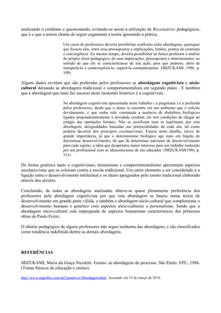 analisando o cotidiano e questionando, evitando-se assim a utilização de Receituários pedagógicos,
que é o que a autora chama de seguir cegamente a teoria ignorando a prática.

                         Um curso de professores deveria possibilitar confronto entre abordagens, quaisquer
                         que fossem elas, entre seus pressupostos e implicações, limites, pontos de contraste
                         e convergência. Ao mesmo tempo, deveria possibilitar ao futuro professor a análise
                         do próprio fazer pedagógico, de suas implicações, pressupostos e determinantes, no
                         sentido de que ele se conscientizasse de sua ação, para que pudesse, além de
                         interpretá-la e contextualizá-la, superá-la constantemente. (MIZUKAMI, 1986, p.
                         109)

Alguns dados revelam que são preferidas pelos professores as abordagens cognitivista e sócio-
cultural deixando as abordagens tradicional e comportamentalista em segundo plano . E também
que a abordagem que mais faz sucesso neste momento histórico é a cognitivista.

                         Na abordagem cognitivista apresentada neste trabalho ( a piagetiana ) e a preferida
                         pelos professores, desde que o aluno se encontre em um ambiente que o solicite
                         devidamente, e que tenha sido constatada a ausência de distúrbios biológicos
                         ligados preponderantemente à atividade cerebral, ele terá condições de chegar ao
                         estágio das operações formais. Não se justificam nem se legitimam, por esta
                         abordagem, desigualdades baseadas nas potencialidades de cada um, tal como
                         poderia decorrer dos princípios escolanovistas. Estaria neste detalhe, talvez de
                         grande importância, já que o determinismo biológico age mais em função de
                         determinar desenvolvimento, do que de determinar máximos de desenvolvimento
                         para cada sujeito, a idéia que despertaria maior interesse para um trabalho realizado
                         por um profissional com as idiossincrasias de um educador. (MIZUKAMI1986, p.
                         111)

De forma genérica tanto o cognitivismo, humanismo e comportamentalismo apresentam aspectos
ascolanovistas que os colocam contra a escola tradicional. Um outro elemento a ser considerado é a
ligação entre o desenvolvimento intelectual e os ideais apregoados pelo ensino tradicional elaborado
através dos séculos.

Concluindo, de todas as abordagens analisadas obteve-se quase plenamente preferência dos
professores pela abordagem cognitivista por que esta abordagem se baseia numa teoria de
desenvolvimento em grande parte válida, e também a abordagem sócio-cultural que complementa o
desenvolvimento humano e genético com aspectos sócio-culturais e personalistas. Sendo que a
abordagem sócio-cultural está impregnada de aspectos humanistas característicos das primeiras
obras de Paulo Freire.

O ideário pedagógico de alguns professores não segue nenhuma das abordagens, e são classificados
como tendência indefinida dentre as demais abordagens.



REFERÊNCIAS

MIZUKAMI, Maria da Graça Nicoletti. Ensino: as abordagens do processo. São Paulo: EPU, 1986.
(Temas básicos da educação e ensino)

http://www.angelfire.com/ak2/jamalves/Abordagem.html. Acessado em 15 de março de 2010.
 