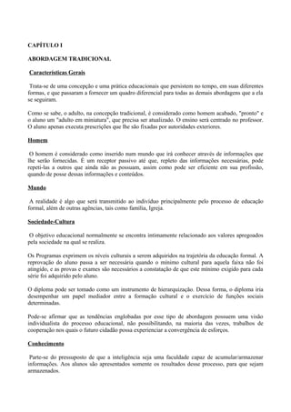 CAPÍTULO I

ABORDAGEM TRADICIONAL

Características Gerais

 Trata-se de uma concepção e uma prática educacionais que persistem no tempo, em suas diferentes
formas, e que passaram a fornecer um quadro diferencial para todas as demais abordagens que a ela
se seguiram.

Como se sabe, o adulto, na concepção tradicional, é considerado como homem acabado, "pronto" e
o aluno um "adulto em miniatura", que precisa ser atualizado. O ensino será centrado no professor.
O aluno apenas executa prescrições que lhe são fixadas por autoridades exteriores.

Homem

 O homem é considerado como inserido num mundo que irá conhecer através de informações que
lhe serão fornecidas. É um receptor passivo até que, repleto das informações necessárias, pode
repeti-las a outros que ainda não as possuam, assim como pode ser eficiente em sua profissão,
quando de posse dessas informações e conteúdos.

Mundo

 A realidade é algo que será transmitido ao indivíduo principalmente pelo processo de educação
formal, além de outras agências, tais como família, Igreja.

Sociedade-Cultura

 O objetivo educacional normalmente se encontra intimamente relacionado aos valores apregoados
pela sociedade na qual se realiza.

Os Programas exprimem os níveis culturais a serem adquiridos na trajetória da educação formal. A
reprovação do aluno passa a ser necessária quando o mínimo cultural para aquela faixa não foi
atingido, e as provas e exames são necessários a constatação de que este mínimo exigido para cada
série foi adquirido pelo aluno.

O diploma pode ser tomado como um instrumento de hierarquização. Dessa forma, o diploma iria
desempenhar um papel mediador entre a formação cultural e o exercício de funções sociais
determinadas.

Pode-se afirmar que as tendências englobadas por esse tipo de abordagem possuem uma visão
individualista do processo educacional, não possibilitando, na maioria das vezes, trabalhos de
cooperação nos quais o futuro cidadão possa experienciar a convergência de esforços.

Conhecimento

 Parte-se do pressuposto de que a inteligência seja uma faculdade capaz de acumular/armazenar
informações. Aos alunos são apresentados somente os resultados desse processo, para que sejam
armazenados.
 