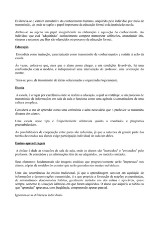 Evidencia-se o caráter cumulativo do conhecimento humano, adquirido pelo indivíduo por meio de
transmissão, de onde se supõe o papel importante da educação formal e da instituição escola.

Atribui-se ao sujeito um papel insignificante na elaboração e aquisição do conhecimento. Ao
indivíduo que está "adquirindo" conhecimento compete memorizar definições, anunciando leis,
sínteses e resumos que lhes são oferecidos no processo de educação formal.

Educação

 Entendida como instrução, caracterizada como transmissão de conhecimentos e restrita à ação da
escola.

Às vezes, coloca-se que, para que o aluno possa chegar, e em condições favoráveis, há uma
confrontação com o modelo, é indispensável uma intervenção do professor, uma orientação do
mestre.

Trata-se, pois, da transmissão de idéias selecionadas e organizadas logicamente.

Escola

 A escola, é o lugar por excelência onde se realiza a educação, a qual se restringe, a um processo de
transmissão de informações em sala de aula e funciona como uma agência sistematizadora de uma
cultura complexa.

Considera o ato de aprender como uma cerimônia e acha necessário que o professor se mantenha
distante dos alunos.

Uma escola desse tipo é freqüentemente utilitarista quanto a resultados e programas
preestabelecidos.

As possibilidades de cooperação entre pares são reduzidas, já que a natureza da grande parte das
tarefas destinadas aos alunos exige participação individual de cada um deles.

Ensino-aprendizagem

 A ênfase é dada às situações de sala de aula, onde os alunos são "instruídos" e "ensinados" pelo
professor. Os conteúdos e as informações têm de ser adquiridos , os modelos imitados.

Seus elementos fundamentais são imagens estáticas que progressivamente serão "impressas" nos
alunos, cópias de modelos do exterior que serão gravadas nas mentes individuais.

Uma das decorrências do ensino tradicional, já que a aprendizagem consiste em aquisição de
informações e demonstrações transmitidas, é a que propicia a formação de reações estereotipadas,
de automatismos denominados hábitos, geralmente isolados uns dos outros e aplicáveis, quase
sempre, somente às situações idênticas em que foram adquiridos. O aluno que adquiriu o hábito ou
que "aprendeu" apresenta, com freqüência, compreensão apenas parcial.

Ignoram-se as diferenças individuais.
 