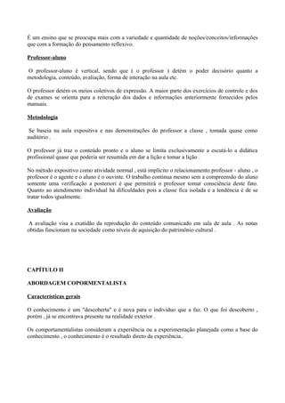 É um ensino que se preocupa mais com a variedade e quantidade de noções/conceitos/informações
que com a formação do pensamento reflexivo.

Professor-aluno

O professor-aluno é vertical, sendo que ( o professor ) detém o poder decisório quanto a
metodologia, conteúdo, avaliação, forma de interação na aula etc.

O professor detém os meios coletivos de expressão. A maior parte dos exercícios de controle e dos
de exames se orienta para a reiteração dos dados e informações anteriormente fornecidos pelos
manuais.

Metodologia

 Se baseia na aula expositiva e nas demonstrações do professor a classe , tomada quase como
auditório .

O professor já traz o conteúdo pronto e o aluno se limita exclusivamente a escutá-lo a didática
profissional quase que poderia ser resumida em dar a lição e tomar a lição .

No método expositivo como atividade normal , está implícito o relacionamento professor - aluno , o
professor é o agente e o aluno é o ouvinte. O trabalho continua mesmo sem a compreensão do aluno
somente uma verificação a posteriori é que permitirá o professor tomar consciência deste fato.
Quanto ao atendimento individual há dificuldades pois a classe fica isolada e a tendência é de se
tratar todos igualmente.

Avaliação

 A avaliação visa a exatidão da reprodução do conteúdo comunicado em sala de aula . As notas
obtidas funcionam na sociedade como níveis de aquisição do patrimônio cultural .




CAPÍTULO II

ABORDAGEM COPORMENTALISTA

Características gerais

O conhecimento é um "descoberta" e é nova para o indivíduo que a faz. O que foi descoberto ,
porém , já se encontrava presente na realidade exterior .

Os comportamentalistas consideram a experiência ou a experimentação planejada como a base do
conhecimento , o conhecimento é o resultado direto da experiência..
 