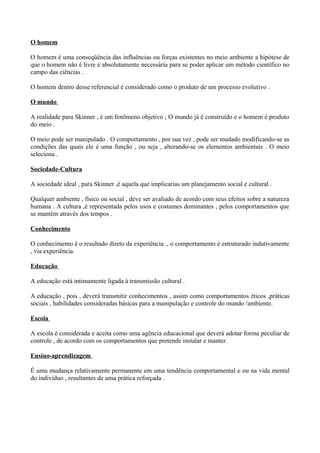 O homem

O homem é uma conseqüência das influências ou forças existentes no meio ambiente a hipótese de
que o homem não é livre é absolutamente necessária para se poder aplicar um método científico no
campo das ciências .

O homem dentro desse referencial é considerado como o produto de um processo evolutivo .

O mundo

A realidade para Skinner , é um fenômeno objetivo ; O mundo já é construído e o homem é produto
do meio .

O meio pode ser manipulado . O comportamento , por sua vez , pode ser mudado modificando-se as
condições das quais ele é uma função , ou seja , alterando-se os elementos ambientais . O meio
seleciona .

Sociedade-Cultura

A sociedade ideal , para Skinner ,é aquela que implicarias um planejamento social e cultural .

Qualquer ambiente , físico ou social , deve ser avaliado de acordo com seus efeitos sobre a natureza
humana . A cultura ,é representada pelos usos e costumes dominantes , pelos comportamentos que
se mantém através dos tempos .

Conhecimento

O conhecimento é o resultado direto da experiência ., o comportamento é estruturado indutivamente
, via experiência.

Educação

A educação está intimamente ligada à transmissão cultural .

A educação , pois , deverá transmitir conhecimentos , assim como comportamentos éticos ,práticas
sociais , habilidades consideradas básicas para a manipulação e controle do mundo /ambiente.

Escola

A escola é considerada e aceita como uma agência educacional que deverá adotar forma peculiar de
controle , de acordo com os comportamentos que pretende instalar e manter.

Ensino-aprendizagem

É uma mudança relativamente permanente em uma tendência comportamental e ou na vida mental
do indivíduo , resultantes de uma prática reforçada .
 