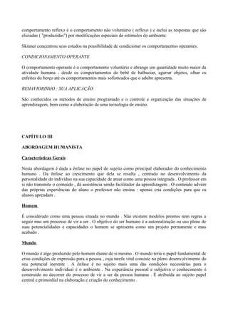 comportamento reflexo é o comportamento não voluntário ( reflexo ) e inclui as respostas que são
eliciadas ( "produzidas") por modificações especiais de estímulos do ambiente.

Skinner concentrou seus estudos na possibilidade de condicionar os comportamentos operantes.

CONDICIONAMENTO OPERANTE

O comportamento operante é o comportamento voluntário e abrange um quantidade muito maior da
atividade humana - desde os comportamentos do bebê de balbuciar, agarrar objetos, olhar os
enfeites do berço até os comportamentos mais sofisticados que o adulto apresenta.

BEHAVIORISMO : SUA APLICAÇÃO

São conhecidos os métodos de ensino programado e o controle e organização das situações de
aprendizagem, bem como a elaboração de uma tecnologia de ensino.




CAPÍTULO III

ABORDAGEM HUMANISTA

Características Gerais

Nesta abordagem é dada a ênfase no papel do sujeito como principal elaborador do conhecimento
humano . Da ênfase ao crescimento que dela se resulta , centrado no desenvolvimento da
personalidade do indivíduo na sua capacidade de atuar como uma pessoa integrada . O professor em
si não transmite o conteúdo , dá assistência sendo facilitador da aprendizagem . O conteúdo advém
das próprias experiências do aluno o professor não ensina : apenas cria condições para que os
alunos aprendam .

Homem

É considerado como uma pessoa situada no mundo . Não existem modelos prontos nem regras a
seguir mas um processo de vir a ser . O objetivo do ser humano é a autorealização ou uso pleno de
suas potencialidades e capacidades o homem se apresenta como um projeto permanente e mau
acabado .

Mundo

O mundo é algo produzido pelo homem diante de si mesmo . O mundo teria o papel fundamental de
crias condições de expressão para a pessoa , cuja tarefa vital consiste no pleno desenvolvimento do
seu potencial inerente . A ênfase é no sujeito mais uma das condições necessárias para o
desenvolvimento individual é o ambiente . Na experiência pessoal e subjetiva o conhecimento é
construído no decorrer do processo de vir a ser da pessoa humana . É atribuída ao sujeito papel
central e primordial na elaboração e criação do conhecimento .
 