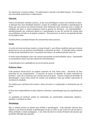 Ao experienciar o homem conhece . O conhecimento é inerente à atividade humana . O ser humano
tem curiosidade natural para o conhecimento .

Educação

Trata-se da educação centrada na pessoa , já que nessa abordagem o ensino será centrado no aluno .
A educação tem como finalidade primeira a criação de condições que facilitam a aprendizagem de
forma que seja possível seu desenvolvimento tanto intelectual como emocional seria a criação de
condições nas quais os alunos pudessem tornar-se pessoas de iniciativas , de responsabilidade ,
autodeterminação que soubessem aplicar-se a aprendizagem no que lhe servirão de solução para
seus problemas servindo-se da própria existência . Nesse processo os motivos de aprender deverão
ser do próprio aluno .

Autodescoberta e autodeterminação são características desse processo .

Escola

A escola será uma escola que respeite a criança tal qual é , que ofereça condições para que ela possa
desenvolver-se em seu processo possibilitando a autonomia do aluno . O princípio básico consiste
na idéia da não interferência com o crescimento da criança e de nenhuma pressão sobre ela .

O ensino numa abordagem como esta consiste num produto de personalidades únicas , respondendo
as circunstâncias únicas num tipo especial de relacionamentos .

A aprendizagem tem a qualidade de um envolvimento pessoal.

Professor-Aluno

Cada professor desenvolverá seu próprio repertório de uma forma única , decorrente da base
percentual de seu comportamento . O processo de ensino irá depender do caráter individual do
professor , como ele se relaciona com o caráter pessoal do aluno . Assume a função de facilitador da
aprendizagem e nesse clima entrará em contato com problemas vitais que tenham repercussão na
existência do estudante .

Isso implica que o professor deva aceitar o aluno tal como é e compreender os sentimentos que ele
possui .

O aluno deve responsabilizar-se pelos objetivos referentes a aprendizagem que tem significado para
eles .

As qualidades do professor podem ser sintetizadas em autenticidade compreensão empática ,
aceitação e confiança no aluno .

Metodologia

Não se enfatiza técnica ou método para facilitar a aprendizagem . Cada educador eficiente deve
elaborar a sua forma de facilitar a aprendizagem no que se refere ao que ocorre em sala de aula é a
ênfase atribuída a relação pedagógica , a um clima favorável ao desenvolvimento das pessoas que
possibilite liberdade para aprender .
 