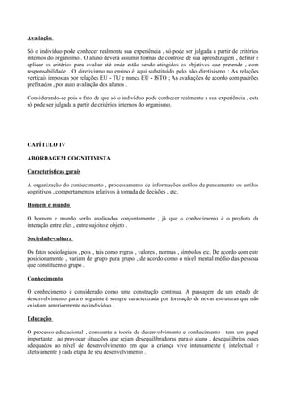 Avaliação

Só o indivíduo pode conhecer realmente sua experiência , só pode ser julgada a partir de critérios
internos do organismo . O aluno deverá assumir formas de controle de sua aprendizagem , definir e
aplicar os critérios para avaliar até onde estão sendo atingidos os objetivos que pretende , com
responsabilidade . O diretivismo no ensino é aqui substituído pelo não diretivismo : As relações
verticais impostas por relações EU - TU e nunca EU - ISTO ; As avaliações de acordo com padrões
prefixados , por auto avaliação dos alunos .

Considerando-se pois o fato de que só o indivíduo pode conhecer realmente a sua experiência , esta
só pode ser julgada a partir de critérios internos do organismo.




CAPÍTULO IV

ABORDAGEM COGNITIVISTA

Características gerais

A organização do conhecimento , processamento de informações estilos de pensamento ou estilos
cognitivos , comportamentos relativos à tomada de decisões , etc.

Homem e mundo

O homem e mundo serão analisados conjuntamente , já que o conhecimento é o produto da
interação entre eles , entre sujeito e objeto .

Sociedade-cultura

Os fatos sociológicos , pois , tais como regras , valores , normas , símbolos etc. De acordo com este
posicionamento , variam de grupo para grupo , de acordo como o nível mental médio das pessoas
que constituem o grupo .

Conhecimento

O conhecimento é considerado como uma construção contínua. A passagem de um estado de
desenvolvimento para o seguinte é sempre caracterizada por formação de novas estruturas que não
existiam anteriormente no indivíduo .

Educação

O processo educacional , consoante a teoria de desenvolvimento e conhecimento , tem um papel
importante , ao provocar situações que sejam desequilibradoras para o aluno , desequilíbrios esses
adequados ao nível de desenvolvimento em que a criança vive intensamente ( intelectual e
afetivamente ) cada etapa de seu desenvolvimento .
 