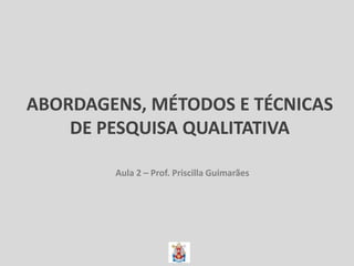 ABORDAGENS, MÉTODOS E TÉCNICAS
DE PESQUISA QUALITATIVA
Aula 2 – Prof. Priscilla Guimarães
 