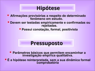 Hipótese
Hipótese
 Afirmações provisórias a respeito de determinado
fenômeno em estudo.
 Devem ser testadas empiricamente e confirmadas ou
rejeitadas.
 Possui conotação, formal, positivista
 Parâmetros básicos que permitem encaminhar a
investigação empírica qualitativa.
 É a hipótese reinterpretada, sem a sua dinâmica formal
comprobatória
Pressuposto
Pressuposto
 