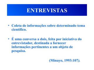 ENTREVISTAS
• Coleta de informações sobre determinado tema
científico.
• É uma conversa a dois, feita por iniciativa do
entrevistador, destinada a fornecer
informações pertinentes a um objeto de
pesquisa.
(Minayo, 1993:107).
 